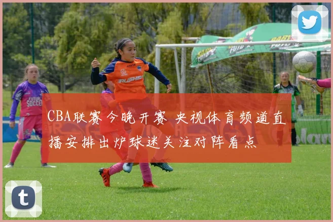 CBA联赛今晚开赛 央视体育频道直播安排出炉球迷关注对阵看点