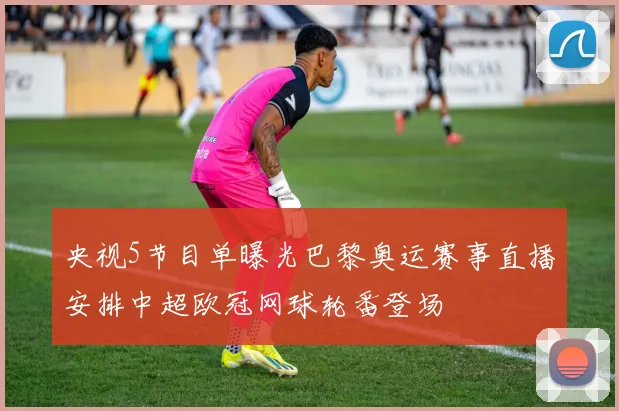 央视5节目单曝光巴黎奥运赛事直播安排中超欧冠网球轮番登场