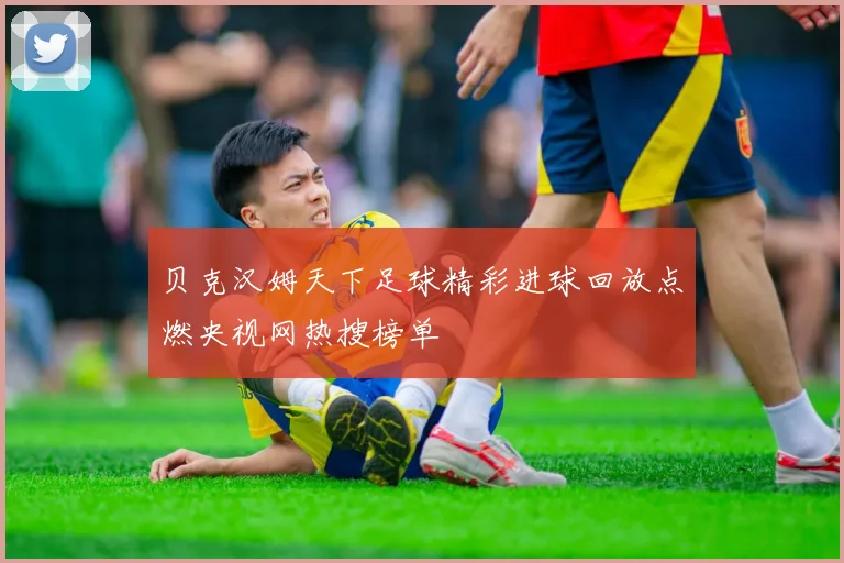 贝克汉姆天下足球精彩进球回放点燃央视网热搜榜单