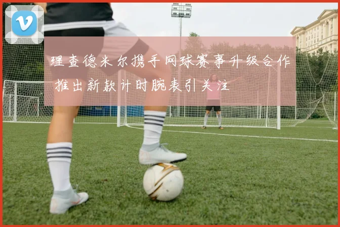 理查德米尔携手网球赛事升级合作 推出新款计时腕表引关注