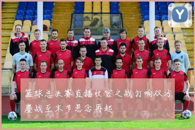 篮球总决赛直播收官之战打响双方鏖战至末节悬念再起