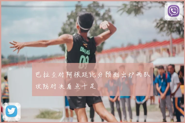 巴拉圭对阿根廷比分预测出炉两队攻防对决看点十足