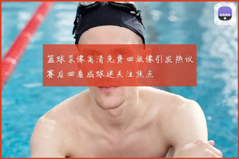 篮球录像高清免费回放像引发热议赛后回看成球迷关注焦点