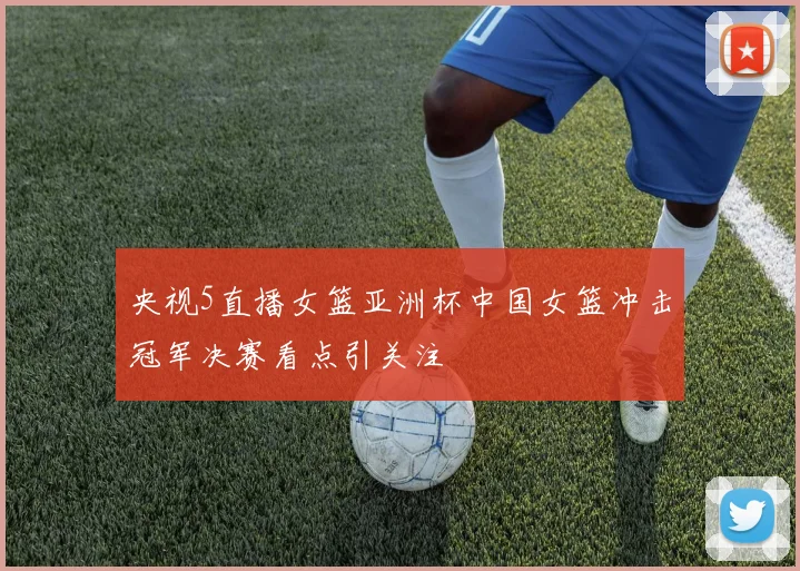 央视5直播女篮亚洲杯中国女篮冲击冠军决赛看点引关注