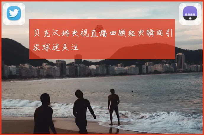 贝克汉姆央视直播回顾经典瞬间引发球迷关注