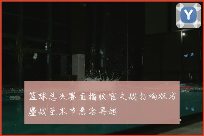 篮球总决赛直播收官之战打响双方鏖战至末节悬念再起