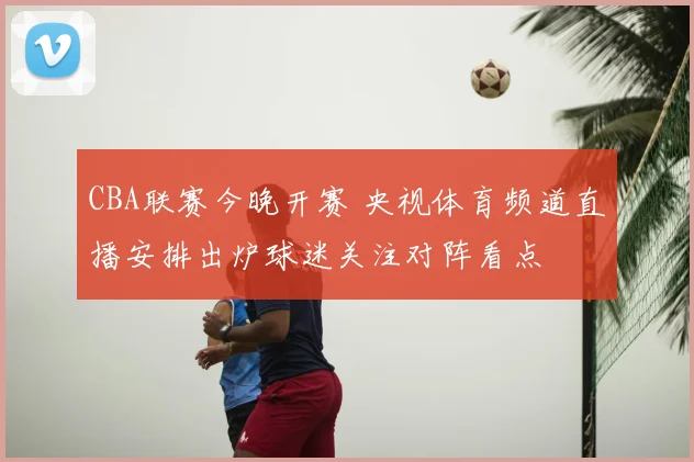 CBA联赛今晚开赛 央视体育频道直播安排出炉球迷关注对阵看点