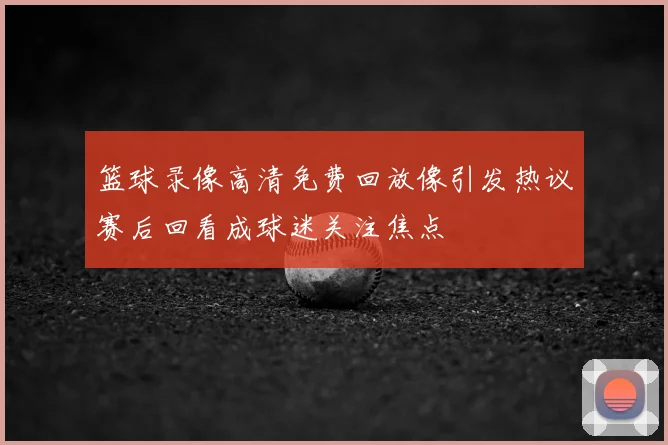 篮球录像高清免费回放像引发热议赛后回看成球迷关注焦点