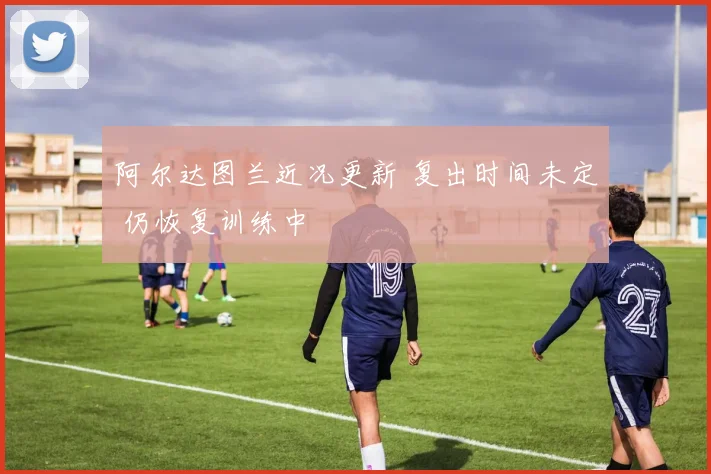 阿尔达图兰近况更新 复出时间未定 仍恢复训练中
