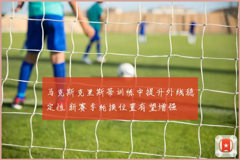 马克斯克里斯蒂训练中提升外线稳定性 新赛季轮换位置有望增强