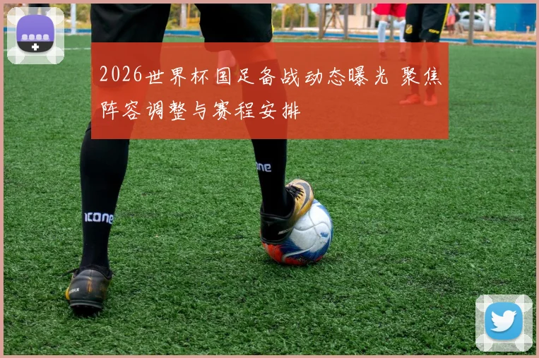 2026世界杯国足备战动态曝光 聚焦阵容调整与赛程安排