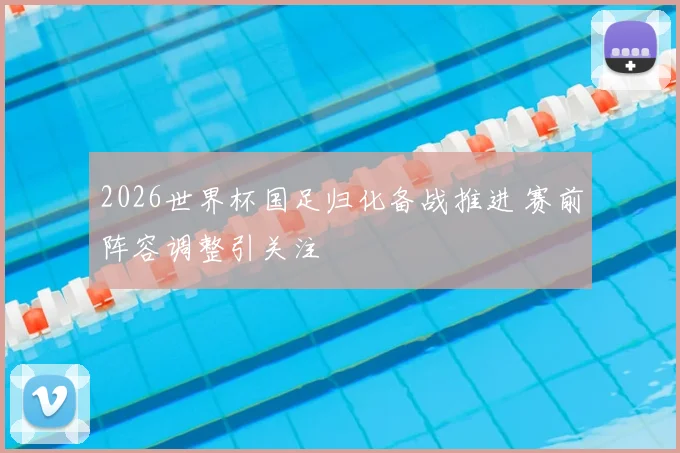 2026世界杯国足归化备战推进 赛前阵容调整引关注