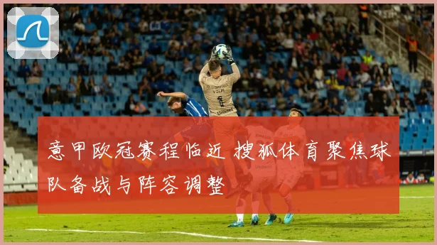 意甲欧冠赛程临近 搜狐体育聚焦球队备战与阵容调整