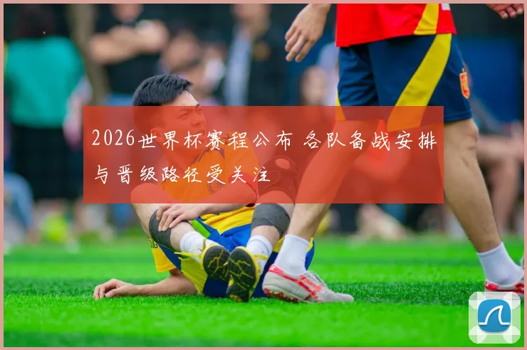 2026世界杯赛程公布 各队备战安排与晋级路径受关注