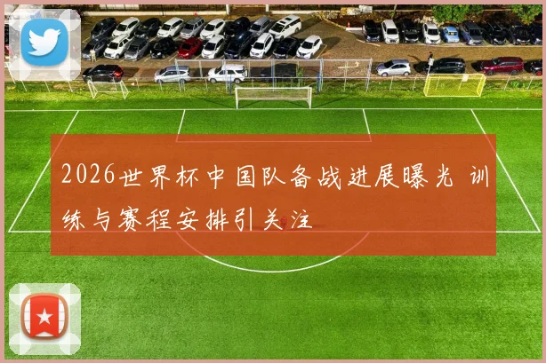 2026世界杯中国队备战进展曝光 训练与赛程安排引关注