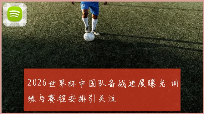 2026世界杯中国队备战进展曝光 训练与赛程安排引关注